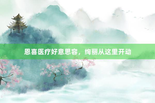 恩喜医疗好意思容，绚丽从这里开动